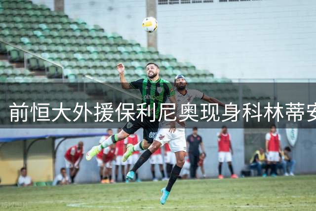 前恒大外援保利尼奥现身科林蒂安训练场 或重披老东家战袍