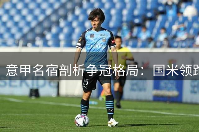 意甲名宿剖析争冠格局：国米领跑但暗藏隐忧