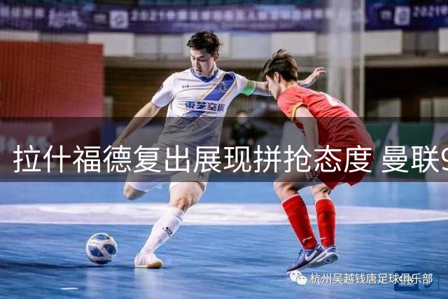 拉什福德复出展现拼抢态度 曼联9号归属仍未定
