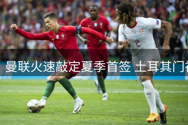 曼联火速敲定夏季首签 土耳其门神巴因迪尔租借加盟含买断条款