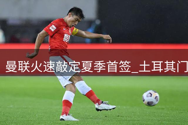 曼联火速敲定夏季首签 土耳其门神巴因迪尔租借加盟含买断条款