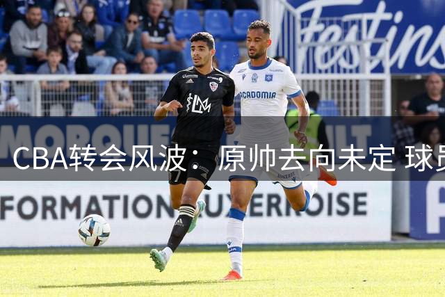 CBA转会风波：原帅去向未定 球员意愿或成关键转折点
