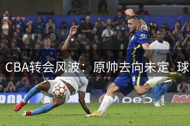 CBA转会风波：原帅去向未定 球员意愿或成关键转折点