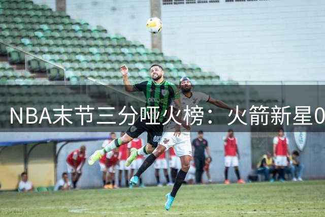 NBA末节三分哑火榜：火箭新星0%命中率居首 约老师仅10%